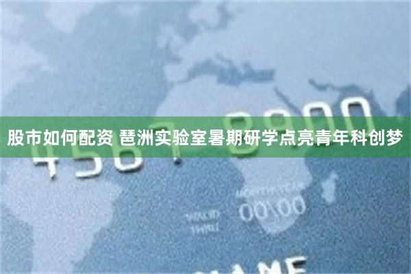 股市如何配资 琶洲实验室暑期研学点亮青年科创梦