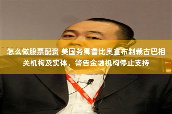 怎么做股票配资 美国务卿鲁比奥宣布制裁古巴相关机构及实体，警告金融机构停止支持
