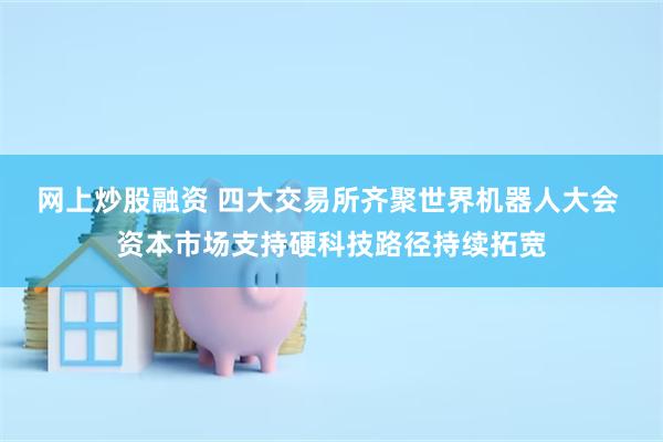 网上炒股融资 四大交易所齐聚世界机器人大会 资本市场支持硬科技路径持续拓宽