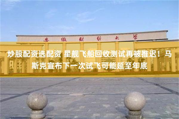 炒股配资选配资 星舰飞船回收测试再被推迟！马斯克宣布下一次试飞可能延至年底