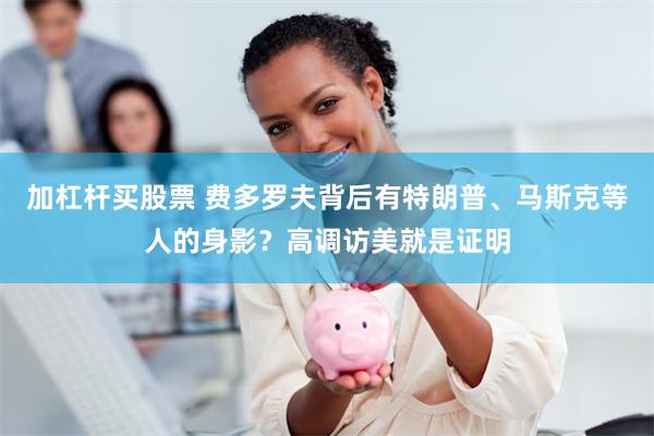 加杠杆买股票 费多罗夫背后有特朗普、马斯克等人的身影?高调访美就是证明