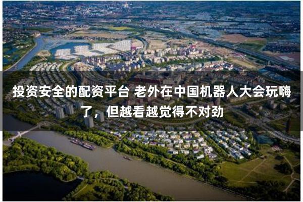 投资安全的配资平台 老外在中国机器人大会玩嗨了，但越看越觉得不对劲