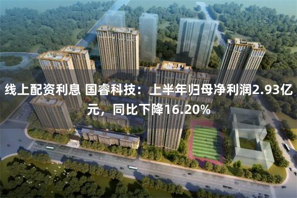 线上配资利息 国睿科技：上半年归母净利润2.93亿元，同比下降16.20%