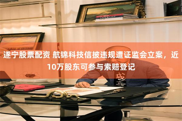 遂宁股票配资 航锦科技信披违规遭证监会立案，近10万股东可参与索赔登记