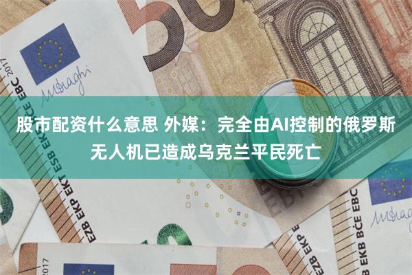 股市配资什么意思 外媒：完全由AI控制的俄罗斯无人机已造成乌克兰平民死亡