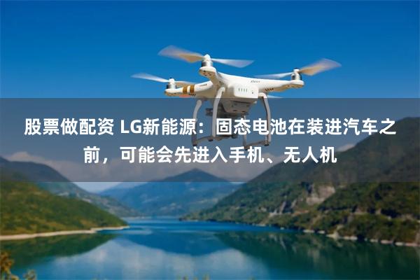 股票做配资 LG新能源：固态电池在装进汽车之前，可能会先进入手机、无人机