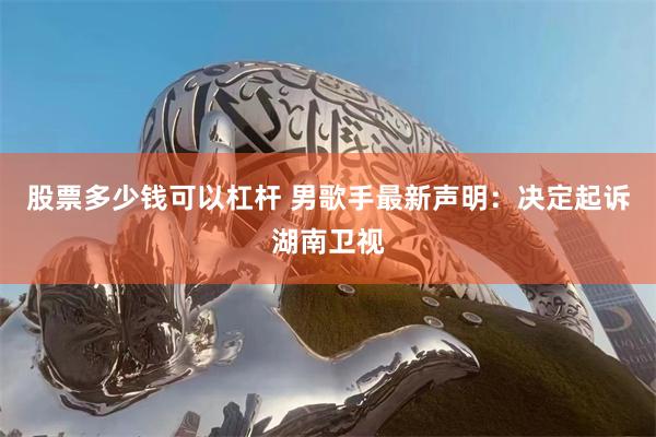 股票多少钱可以杠杆 男歌手最新声明：决定起诉湖南卫视