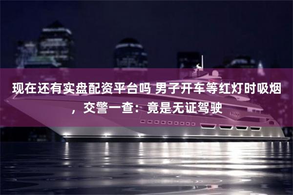 现在还有实盘配资平台吗 男子开车等红灯时吸烟，交警一查：竟是无证驾驶