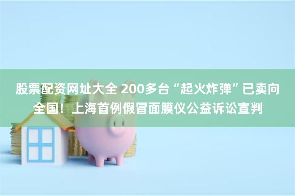 股票配资网址大全 200多台“起火炸弹”已卖向全国！上海首例假冒面膜仪公益诉讼宣判