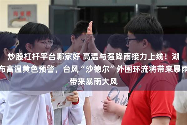 炒股杠杆平台哪家好 高温与强降雨接力上线！湖南发布高温黄色预警，台风“沙德尔”外围环流将带来暴雨大风
