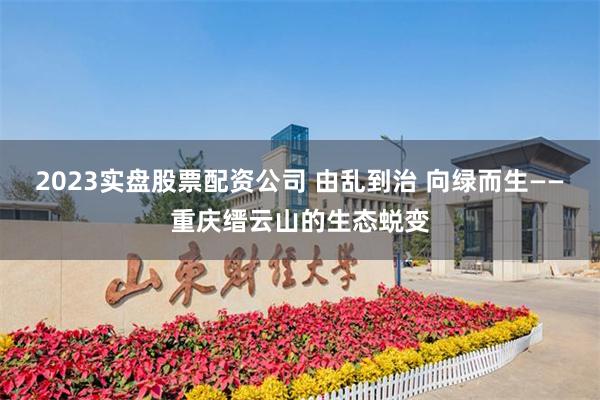 2023实盘股票配资公司 由乱到治 向绿而生——重庆缙云山的生态蜕变