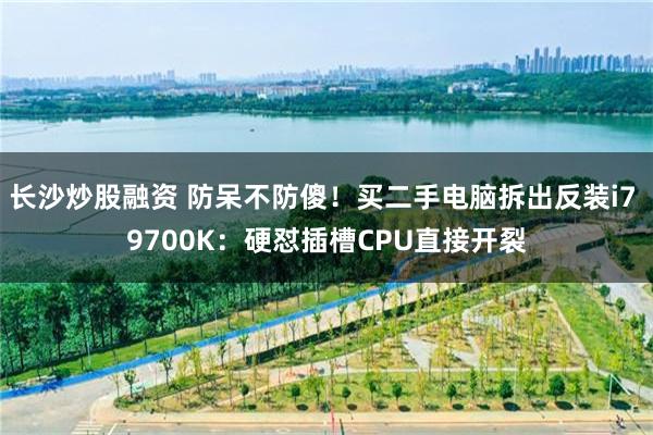 长沙炒股融资 防呆不防傻！买二手电脑拆出反装i7 9700K：硬怼插槽CPU直接开裂