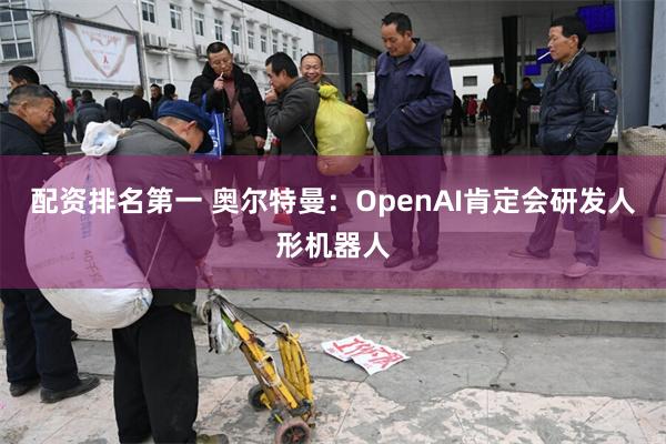 配资排名第一 奥尔特曼：OpenAI肯定会研发人形机器人