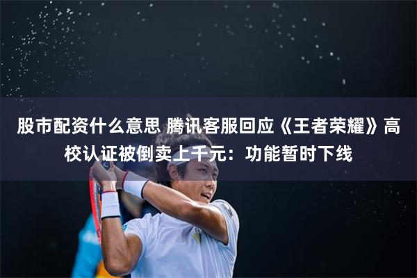 股市配资什么意思 腾讯客服回应《王者荣耀》高校认证被倒卖上千元：功能暂时下线