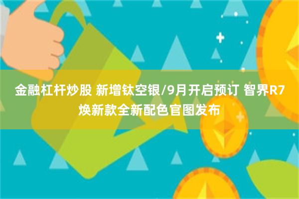 金融杠杆炒股 新增钛空银/9月开启预订 智界R7焕新款全新配色官图发布