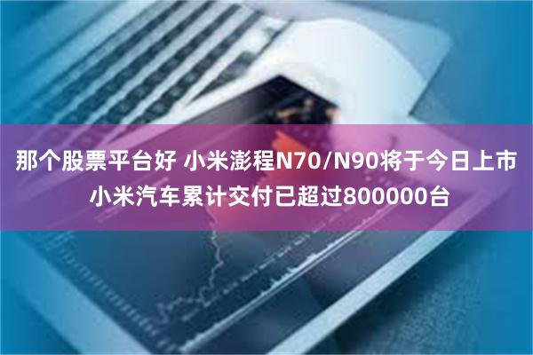 那个股票平台好 小米澎程N70/N90将于今日上市 小米汽车累计交付已超过800000台
