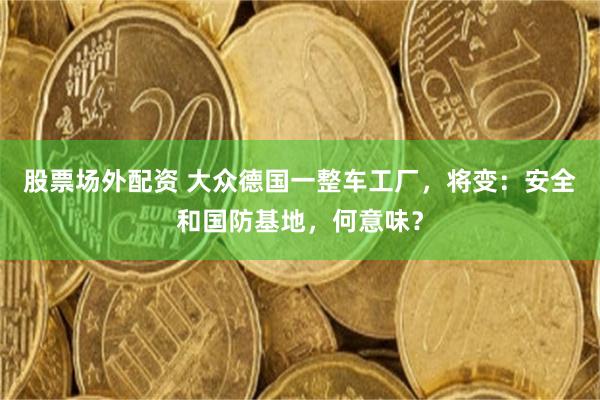 股票场外配资 大众德国一整车工厂，将变：安全和国防基地，何意味？