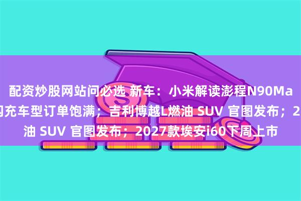 配资炒股网站问必选 新车：小米解读澎程N90Max报废年限；比亚迪闪充车型订单饱满；吉利博越L燃油 SUV 官图发布；2027款埃安i60下周上市