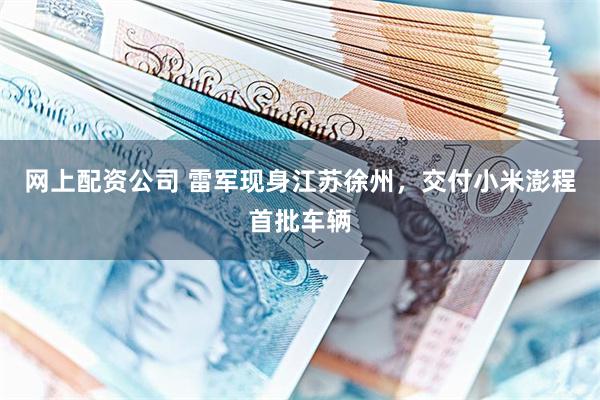 网上配资公司 雷军现身江苏徐州，交付小米澎程首批车辆