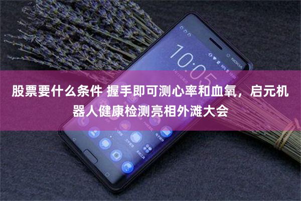 股票要什么条件 握手即可测心率和血氧，启元机器人健康检测亮相外滩大会