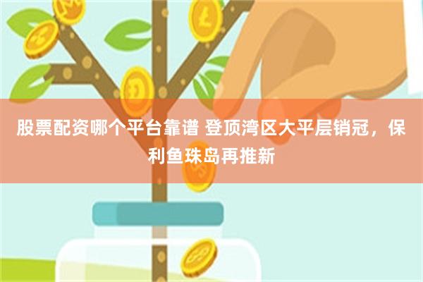 股票配资哪个平台靠谱 登顶湾区大平层销冠，保利鱼珠岛再推新