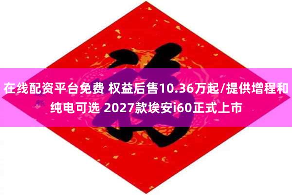在线配资平台免费 权益后售10.36万起/提供增程和纯电可选 2027款埃安i60正式上市