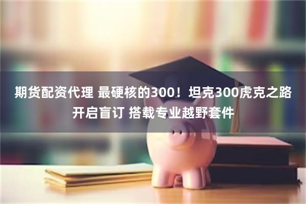 期货配资代理 最硬核的300！坦克300虎克之路开启盲订 搭载专业越野套件
