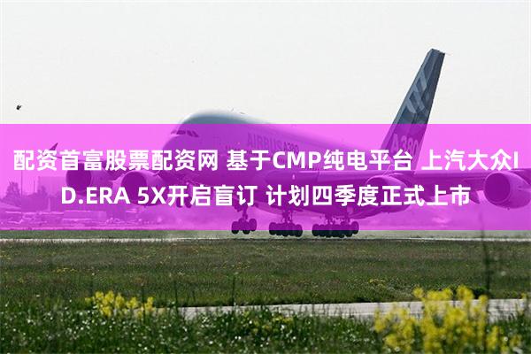 配资首富股票配资网 基于CMP纯电平台 上汽大众ID.ERA 5X开启盲订 计划四季度正式上市