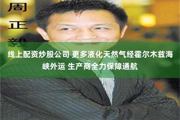 线上配资炒股公司 更多液化天然气经霍尔木兹海峡外运 生产商全力保障通航