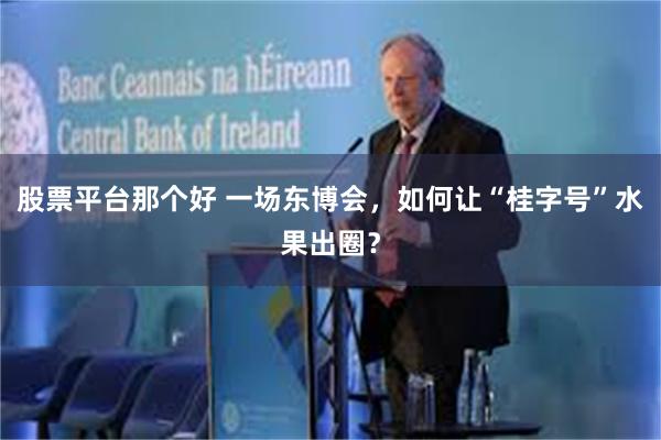 股票平台那个好 一场东博会，如何让“桂字号”水果出圈？