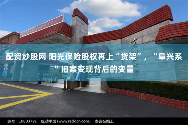 配资炒股网 阳光保险股权再上“货架”，“阜兴系”旧案变现背后的变量
