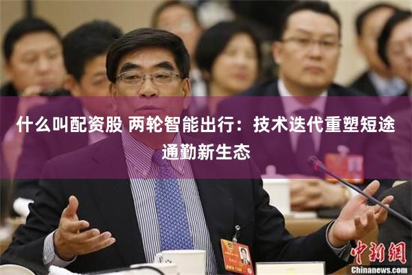 什么叫配资股 两轮智能出行：技术迭代重塑短途通勤新生态