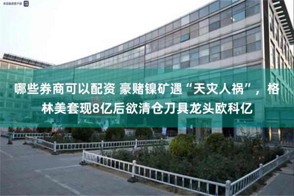 哪些券商可以配资 豪赌镍矿遇“天灾人祸”，格林美套现8亿后欲清仓刀具龙头欧科亿