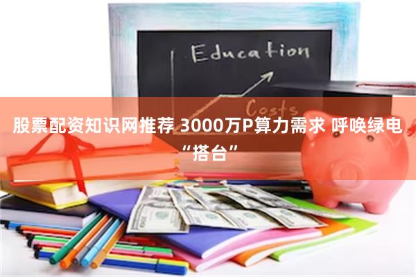 股票配资知识网推荐 3000万P算力需求 呼唤绿电“搭台”