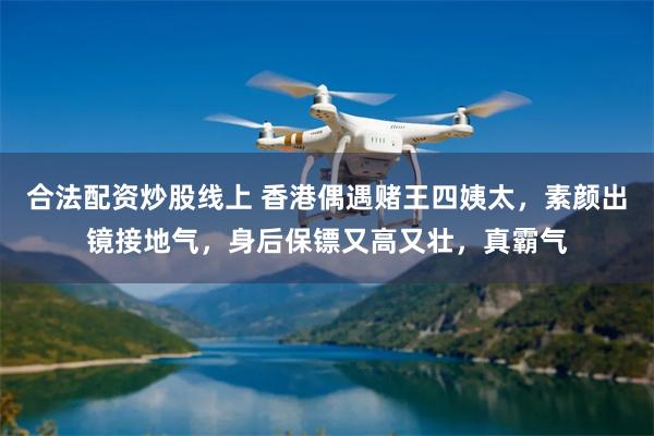 合法配资炒股线上 香港偶遇赌王四姨太,素颜出镜接地气,身后保镖又高又壮,真霸气