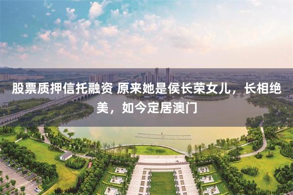 股票质押信托融资 原来她是侯长荣女儿,长相绝美,如今定居澳门