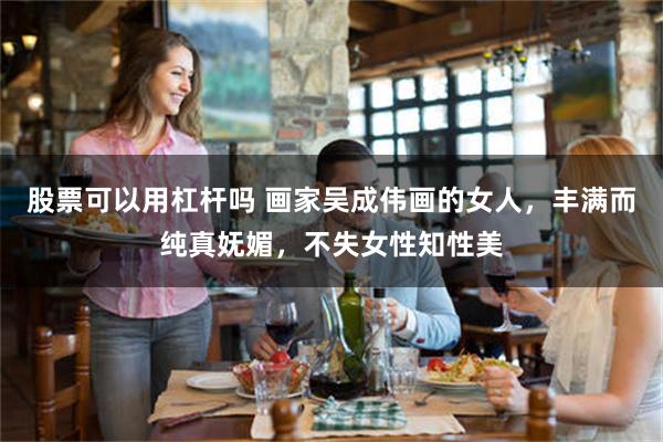 股票可以用杠杆吗 画家吴成伟画的女人,丰满而纯真妩媚,不失女性知性美