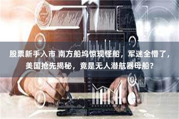 股票新手入市 南方船坞惊现怪船，军迷全懵了，美国抢先揭秘，竟是无人潜航器母船？