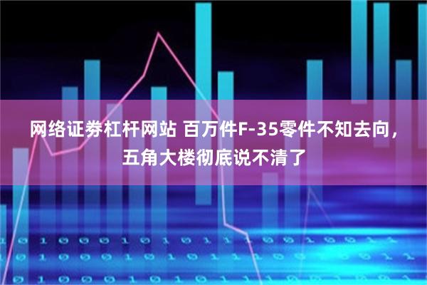 网络证劵杠杆网站 百万件F-35零件不知去向，五角大楼彻底说不清了