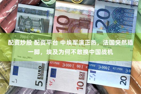 配资炒股 配资平台 中埃军演正热,法国突然插一脚,埃及为何不敢换中国战机