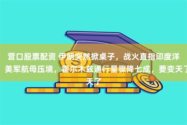 营口股票配资 伊朗突然掀桌子，战火直指印度洋，美军航母压境，霍尔木兹通行量骤降七成，要变天了