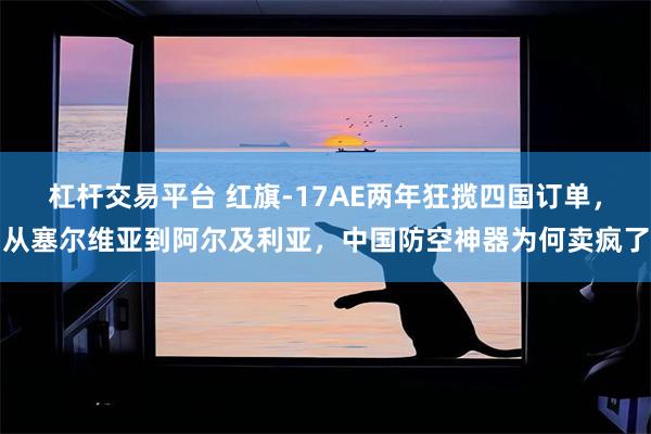 杠杆交易平台 红旗-17AE两年狂揽四国订单，从塞尔维亚到阿尔及利亚，中国防空神器为何卖疯了