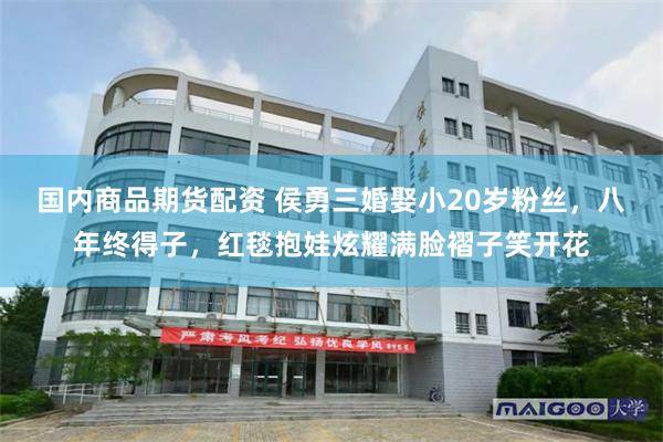 国内商品期货配资 侯勇三婚娶小20岁粉丝，八年终得子，红毯抱娃炫耀满脸褶子笑开花