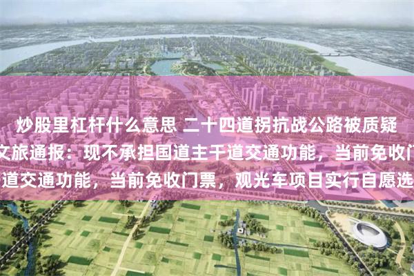 炒股里杠杆什么意思 二十四道拐抗战公路被质疑圈起来收费,贵州晴隆文旅通报:现不承担国道主干道交通功能,当前免收门票,观光车项目实行自愿选购