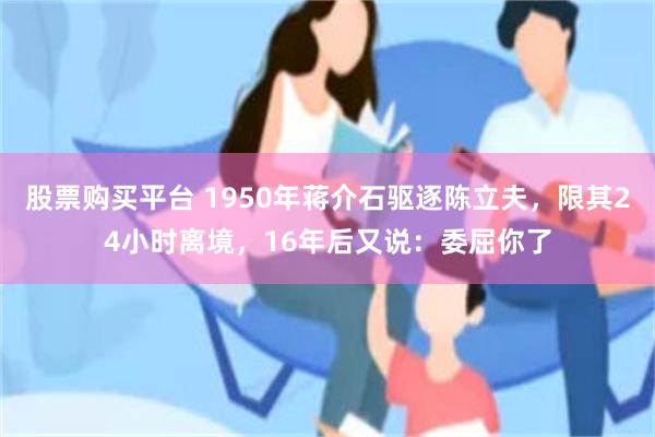 股票购买平台 1950年蒋介石驱逐陈立夫，限其24小时离境，16年后又说：委屈你了
