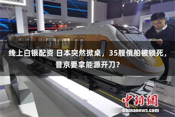 线上白银配资 日本突然掀桌，35艘俄船被锁死，普京要拿能源开刀？