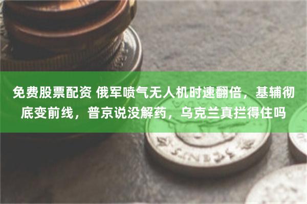 免费股票配资 俄军喷气无人机时速翻倍，基辅彻底变前线，普京说没解药，乌克兰真拦得住吗