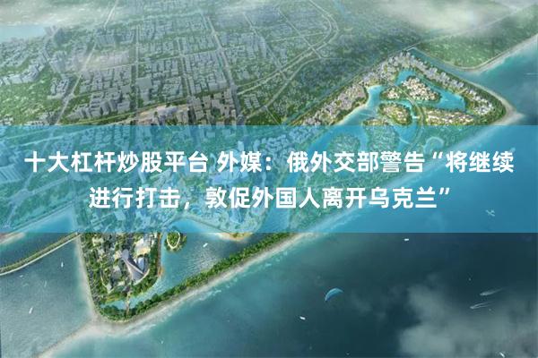 十大杠杆炒股平台 外媒：俄外交部警告“将继续进行打击，敦促外国人离开乌克兰”