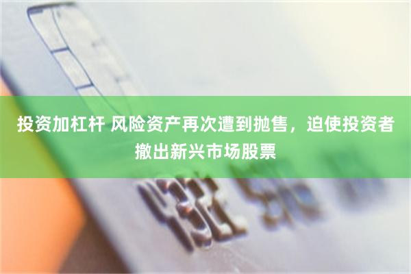 投资加杠杆 风险资产再次遭到抛售，迫使投资者撤出新兴市场股票