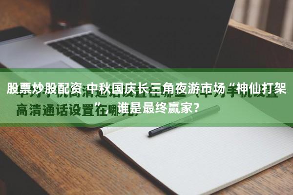 股票炒股配资 中秋国庆长三角夜游市场“神仙打架”，谁是最终赢家？